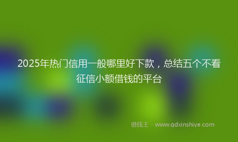 2025年热门信用一般哪里好下款，总结五个不看征信小额借钱的平台