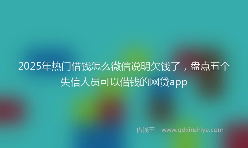 2025年热门借钱怎么微信说明欠钱了，盘点五个失信人员可以借钱的网贷app