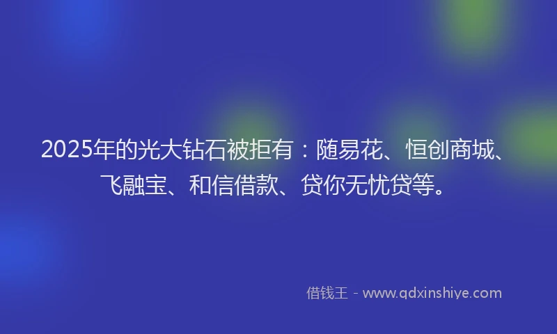 2025年的光大钻石被拒有：随易花、恒创商城、飞融宝、和信借款、贷你无忧贷等。