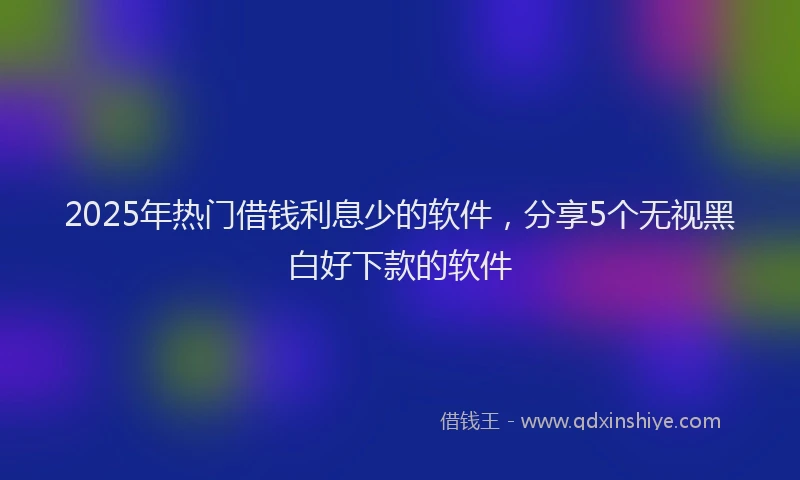 2025年热门借钱利息少的软件，分享5个无视黑白好下款的软件