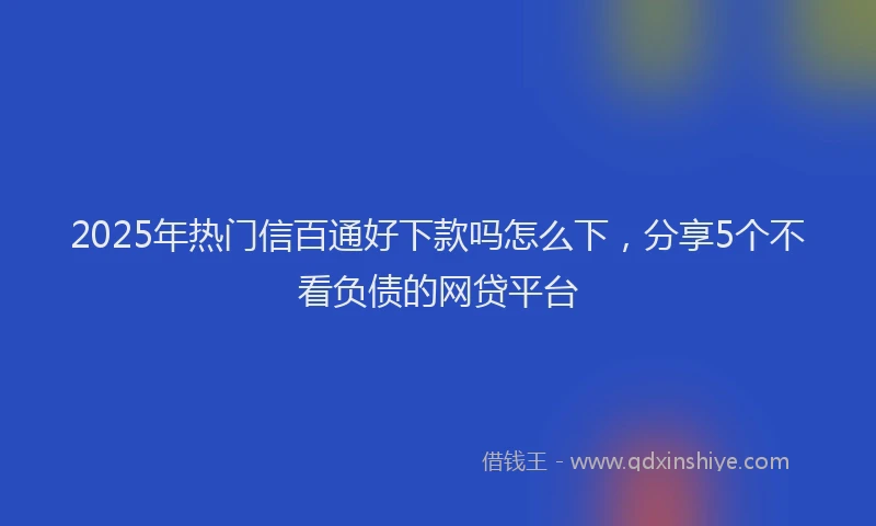 2025年热门信百通好下款吗怎么下，分享5个不看负债的网贷平台