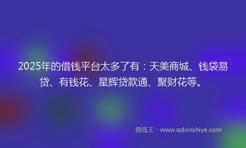 2025年的借钱平台太多了有：天美商城、钱袋易贷、有钱花、星辉贷款通、聚财花等。