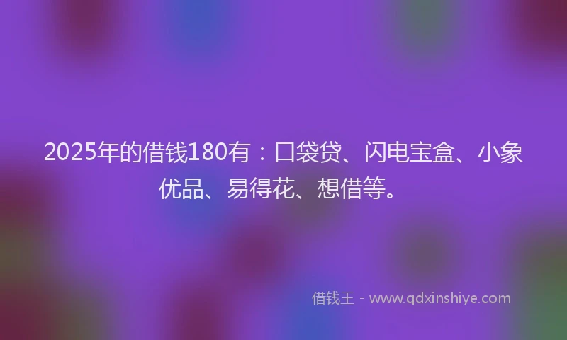 2025年的借钱180有：口袋贷、闪电宝盒、小象优品、易得花、想借等。