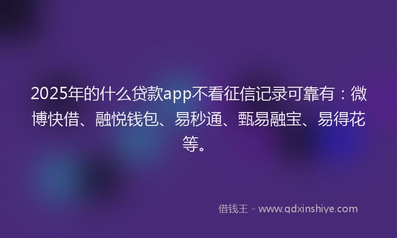 2025年的什么贷款app不看征信记录可靠有：微博快借、融悦钱包、易秒通、甄易融宝、易得花等。