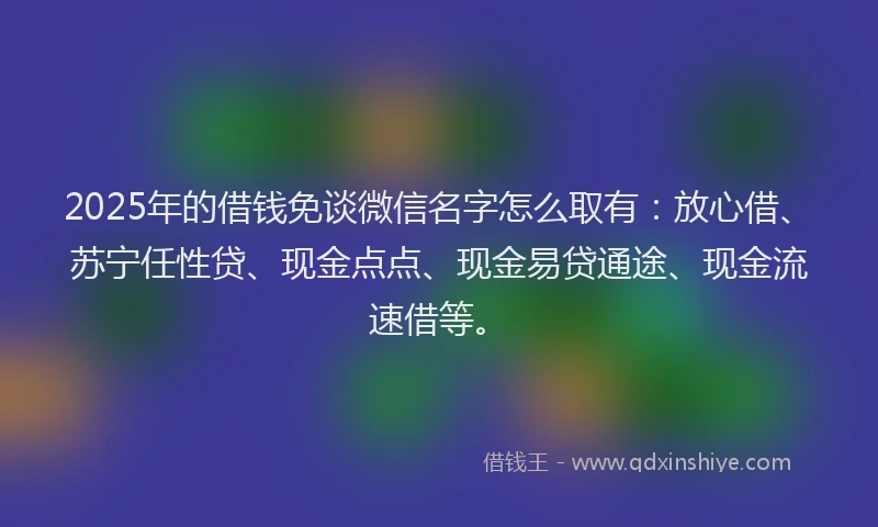 2025年的借钱免谈微信名字怎么取有：放心借、苏宁任性贷、现金点点、现金易贷通途、现金流速借等。