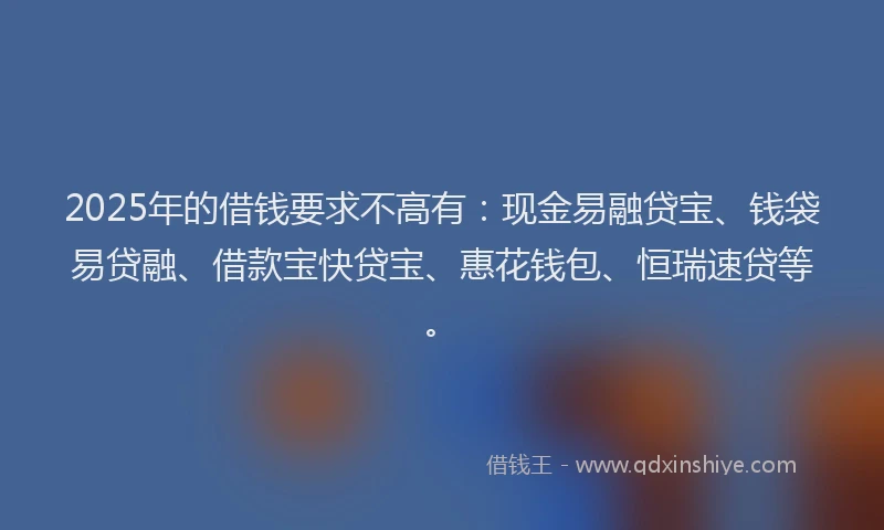 2025年的借钱要求不高有：现金易融贷宝、钱袋易贷融、借款宝快贷宝、惠花钱包、恒瑞速贷等。