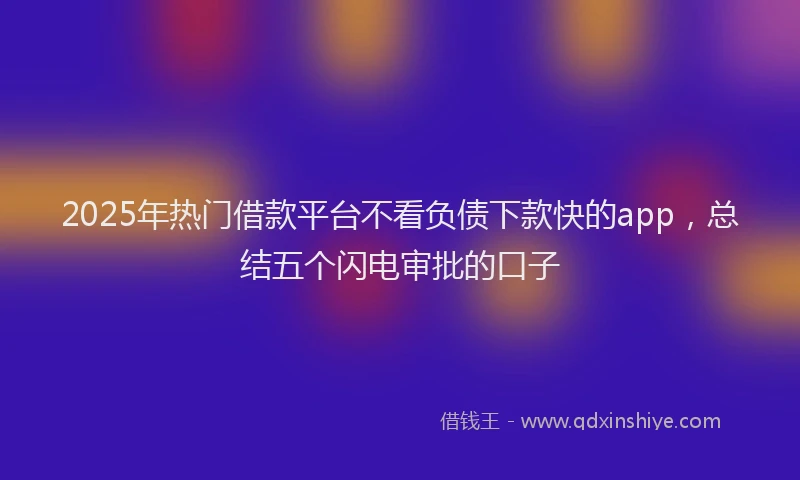 2025年热门借款平台不看负债下款快的app，总结五个闪电审批的口子
