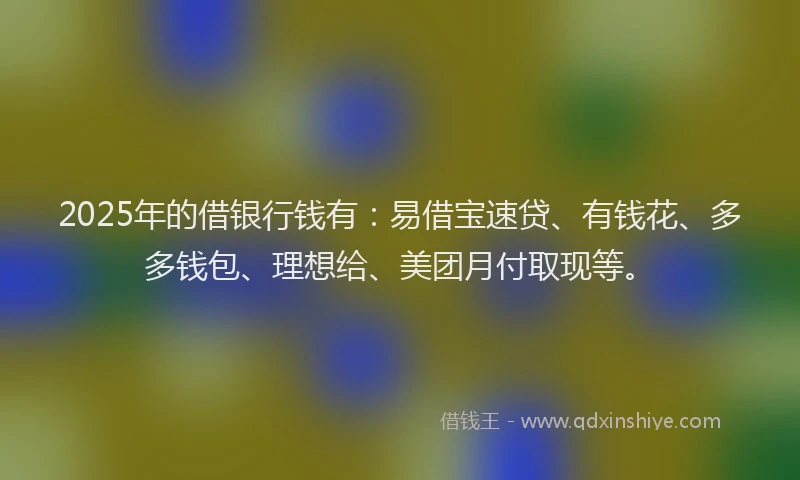 2025年的借银行钱有：易借宝速贷、有钱花、多多钱包、理想给、美团月付取现等。