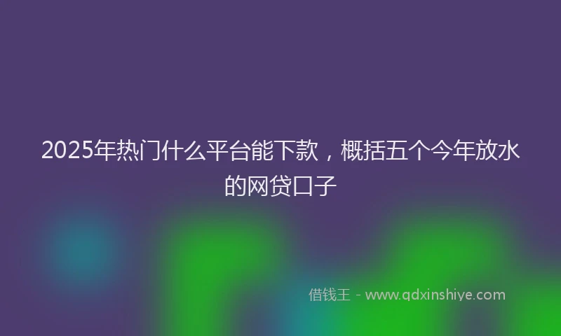 2025年热门什么平台能下款，概括五个今年放水的网贷口子