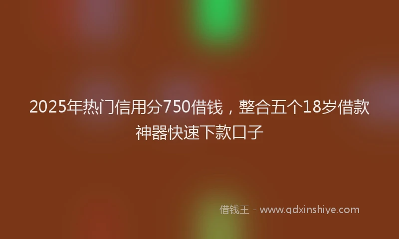 2025年热门信用分750借钱，整合五个18岁借款神器快速下款口子