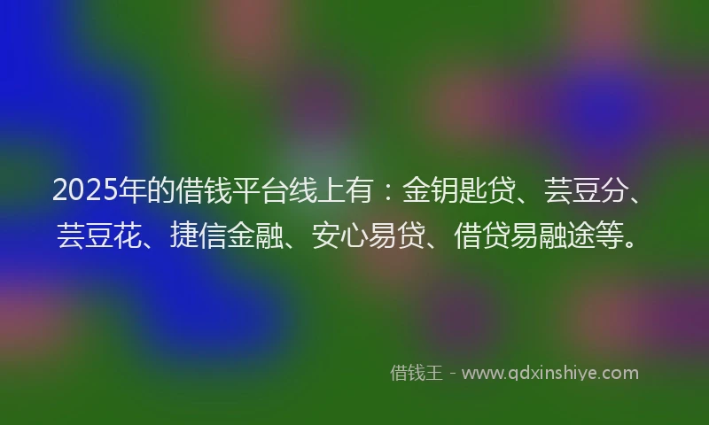 2025年的借钱平台线上有：金钥匙贷、芸豆分、芸豆花、捷信金融、安心易贷、借贷易融途等。