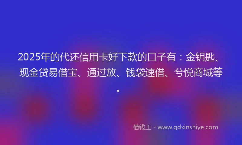 2025年的代还信用卡好下款的口子有：金钥匙、现金贷易借宝、通过放、钱袋速借、兮悦商城等。