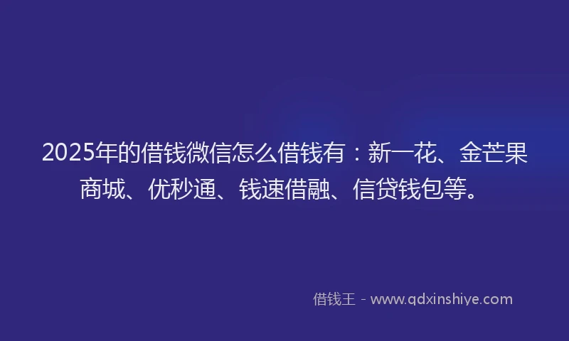 2025年的借钱微信怎么借钱有：新一花、金芒果商城、优秒通、钱速借融、信贷钱包等。