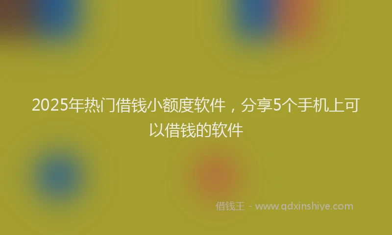 2025年热门借钱小额度软件，分享5个手机上可以借钱的软件