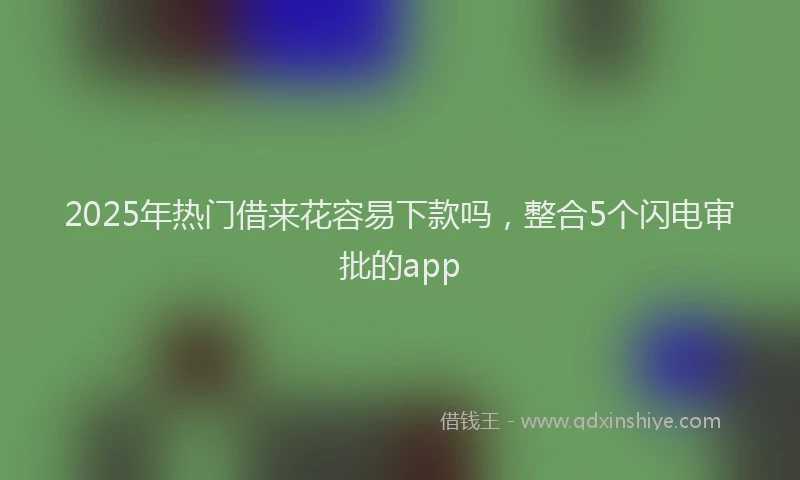 2025年热门借来花容易下款吗，整合5个闪电审批的app
