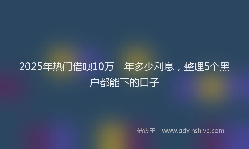 2025年热门借呗10万一年多少利息，整理5个黑户都能下的口子