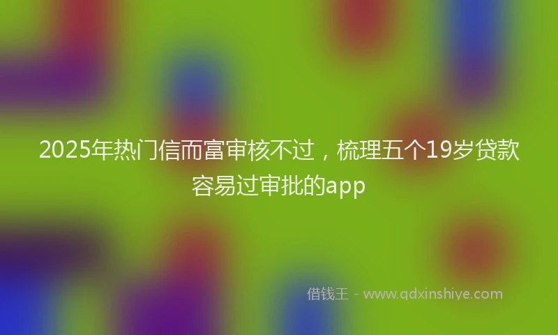 2025年热门信而富审核不过，梳理五个19岁贷款容易过审批的app