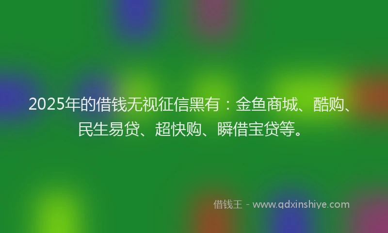 2025年的借钱无视征信黑有：金鱼商城、酷购、民生易贷、超快购、瞬借宝贷等。
