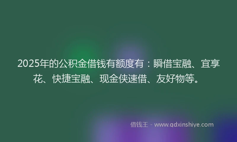 2025年的公积金借钱有额度有：瞬借宝融、宜享花、快捷宝融、现金侠速借、友好物等。