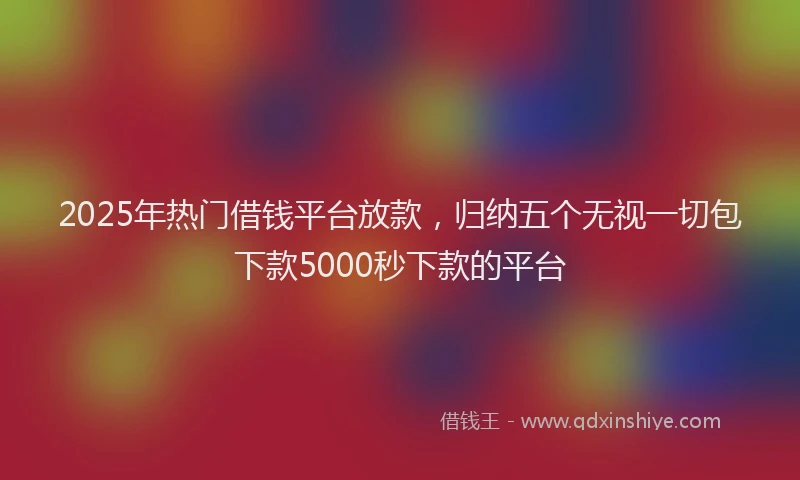 2025年热门借钱平台放款，归纳五个无视一切包下款5000秒下款的平台