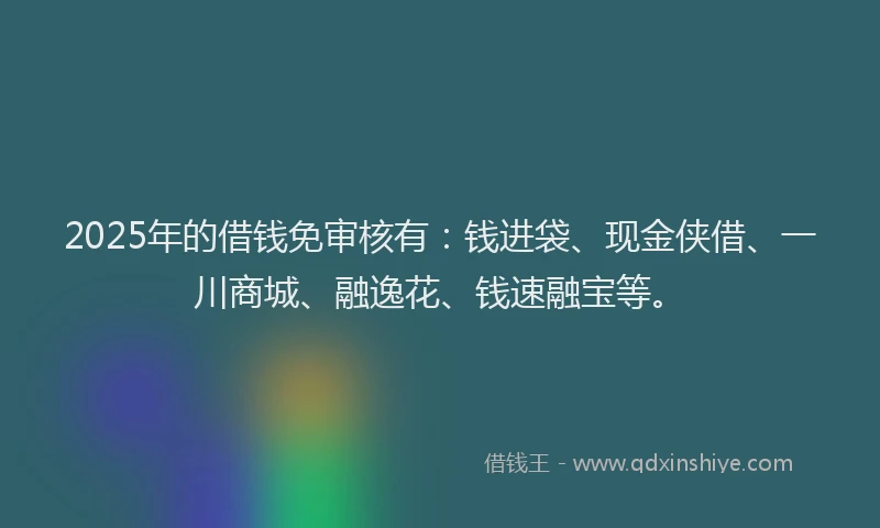 2025年的借钱免审核有：钱进袋、现金侠借、一川商城、融逸花、钱速融宝等。