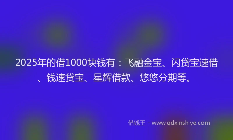 2025年的借1000块钱有：飞融金宝、闪贷宝速借、钱速贷宝、星辉借款、悠悠分期等。