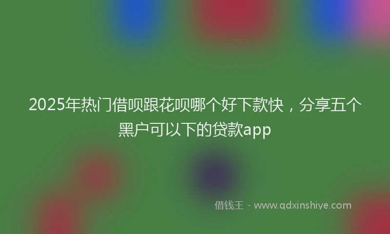 2025年热门借呗跟花呗哪个好下款快，分享五个黑户可以下的贷款app