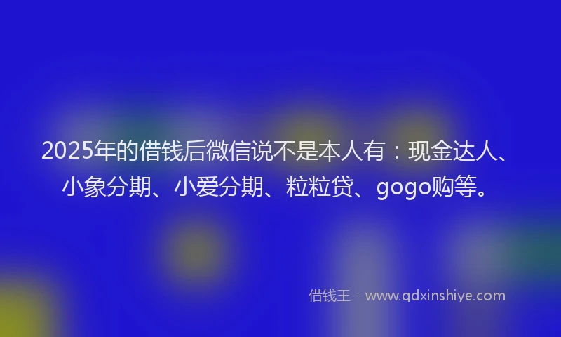 2025年的借钱后微信说不是本人有：现金达人、小象分期、小爱分期、粒粒贷、gogo购等。
