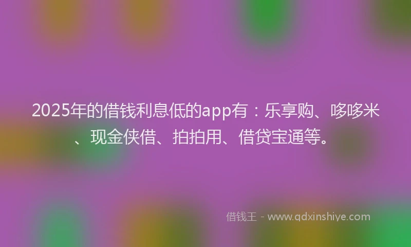 2025年的借钱利息低的app有：乐享购、哆哆米、现金侠借、拍拍用、借贷宝通等。