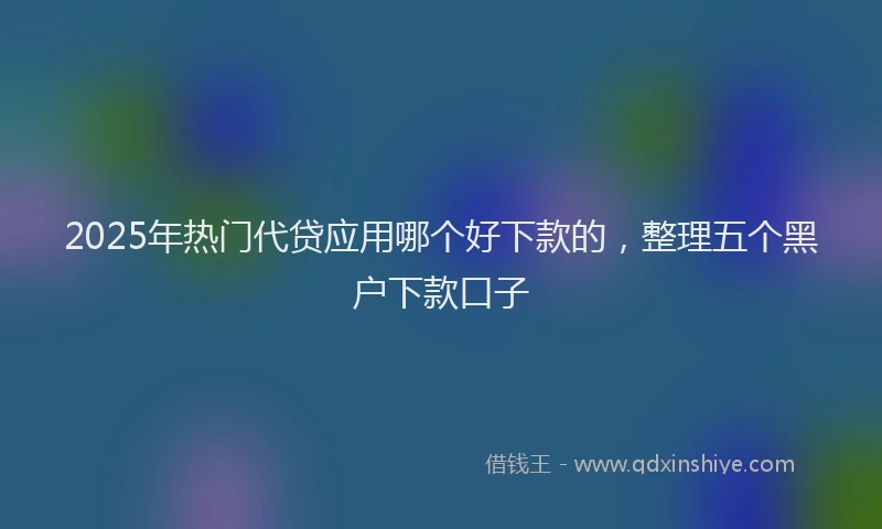 2025年热门代贷应用哪个好下款的，整理五个黑户下款口子