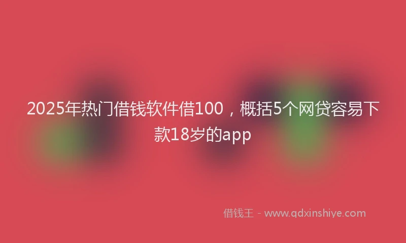 2025年热门借钱软件借100，概括5个网贷容易下款18岁的app