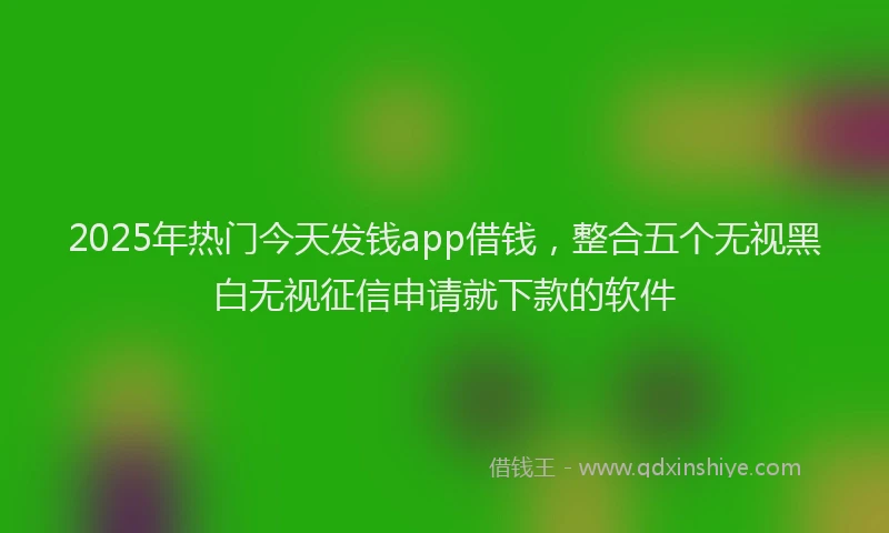 2025年热门今天发钱app借钱，整合五个无视黑白无视征信申请就下款的软件