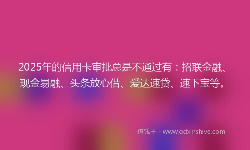 2025年的信用卡审批总是不通过有：招联金融、现金易融、头条放心借、爱达速贷、速下宝等。
