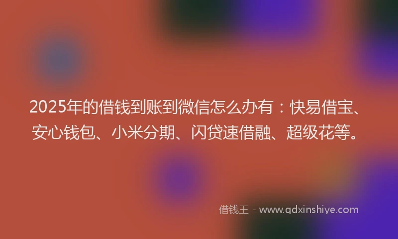 2025年的借钱到账到微信怎么办有：快易借宝、安心钱包、小米分期、闪贷速借融、超级花等。