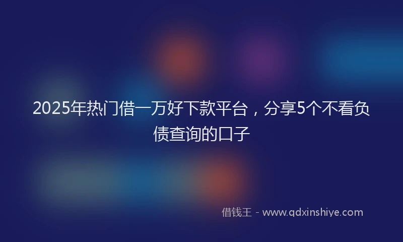 2025年热门借一万好下款平台，分享5个不看负债查询的口子