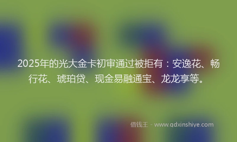 2025年的光大金卡初审通过被拒有：安逸花、畅行花、琥珀贷、现金易融通宝、龙龙享等。