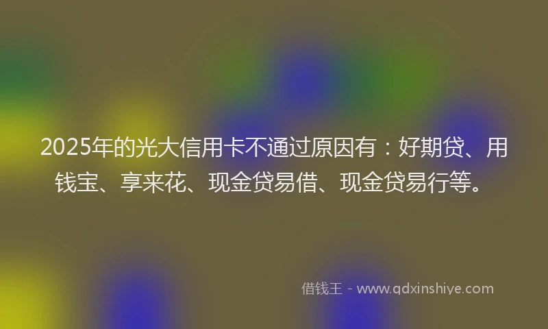 2025年的光大信用卡不通过原因有：好期贷、用钱宝、享来花、现金贷易借、现金贷易行等。