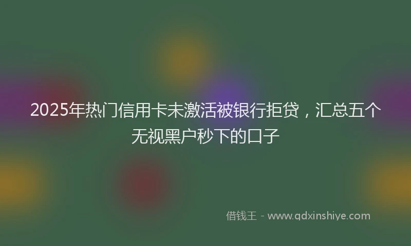 2025年热门信用卡未激活被银行拒贷，汇总五个无视黑户秒下的口子