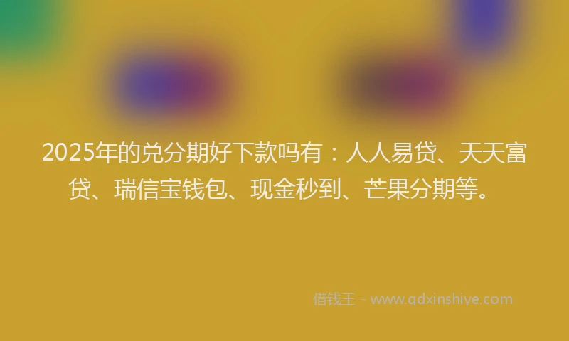 2025年的兑分期好下款吗有：人人易贷、天天富贷、瑞信宝钱包、现金秒到、芒果分期等。