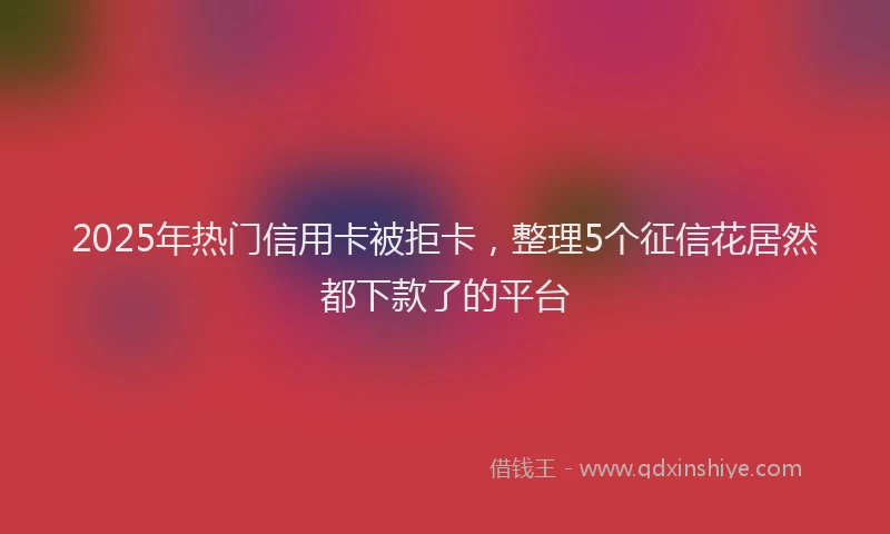 2025年热门信用卡被拒卡，整理5个征信花居然都下款了的平台