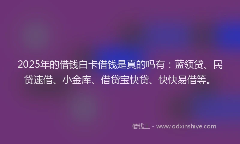 2025年的借钱白卡借钱是真的吗有：蓝领贷、民贷速借、小金库、借贷宝快贷、快快易借等。