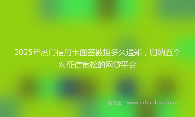 2025年热门信用卡面签被拒多久通知，归纳五个对征信宽松的网贷平台