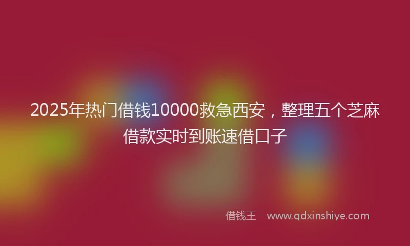 2025年热门借钱10000救急西安，整理五个芝麻借款实时到账速借口子