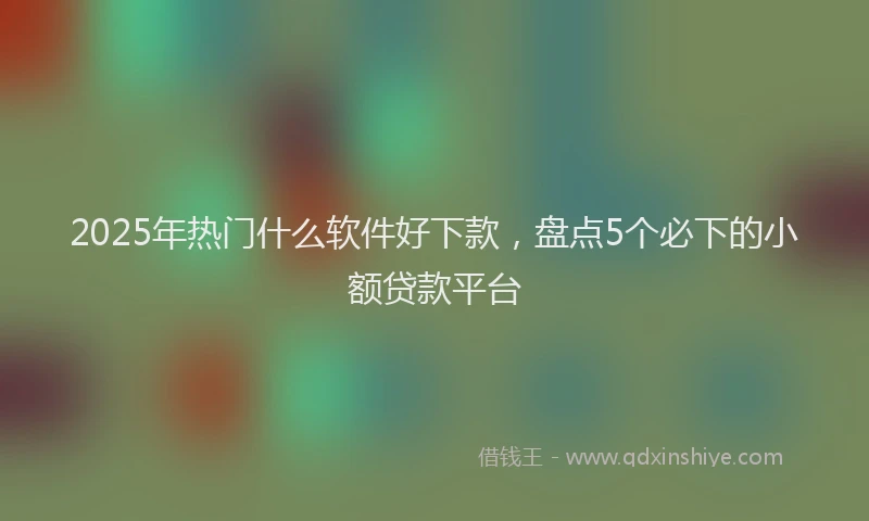 2025年热门什么软件好下款，盘点5个必下的小额贷款平台