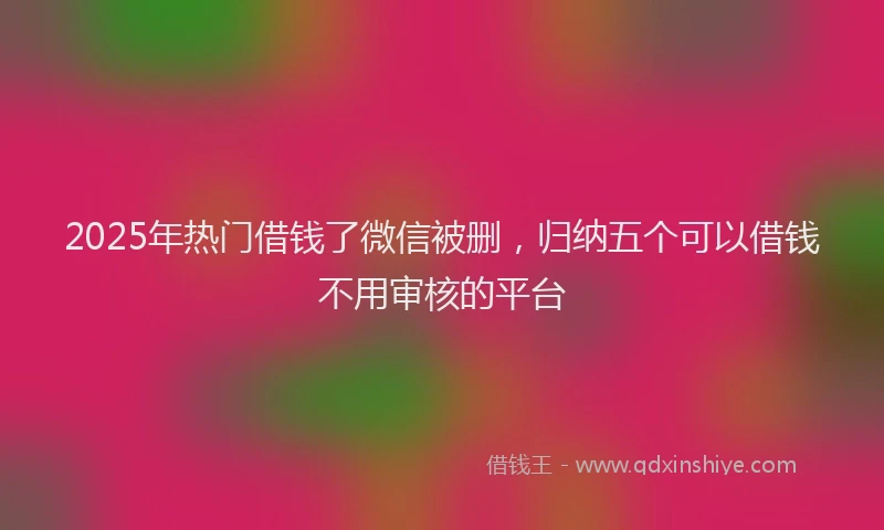 2025年热门借钱了微信被删，归纳五个可以借钱不用审核的平台