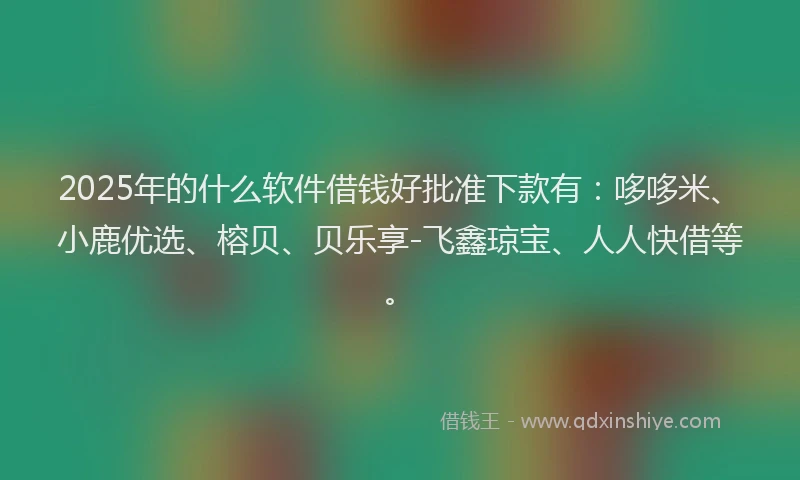 2025年的什么软件借钱好批准下款有：哆哆米、小鹿优选、榕贝、贝乐享-飞鑫琼宝、人人快借等。