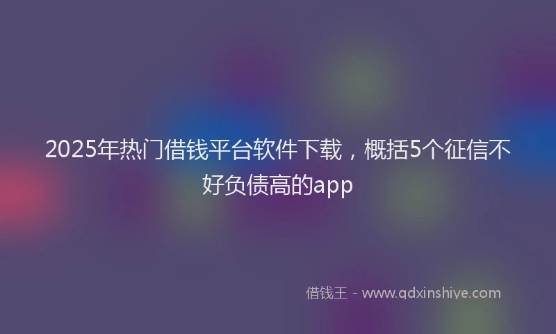 2025年热门借钱平台软件下载，概括5个征信不好负债高的app