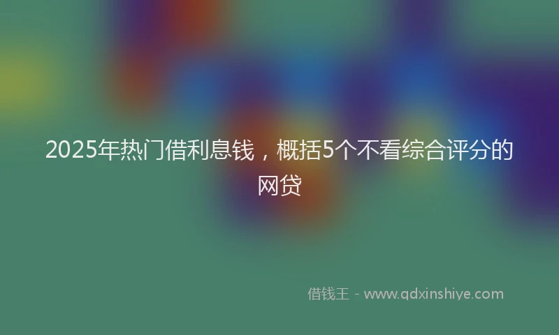 2025年热门借利息钱，概括5个不看综合评分的网贷
