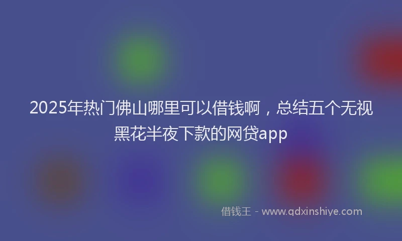 2025年热门佛山哪里可以借钱啊，总结五个无视黑花半夜下款的网贷app