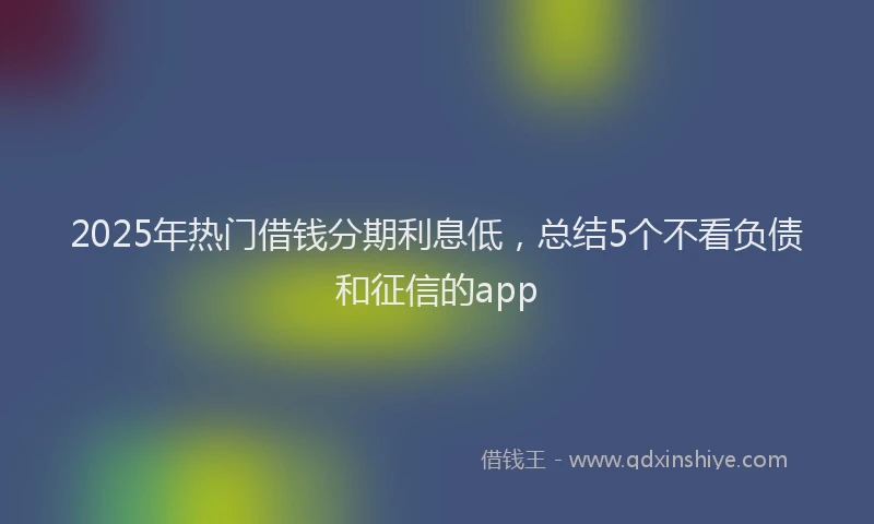 2025年热门借钱分期利息低，总结5个不看负债和征信的app